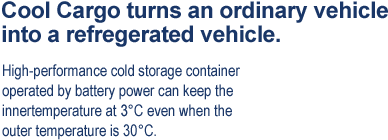 Cool Cargo turns an ordinary vehicle into a refregerated vehicle.High-performance cold storage container operated by battery power can keep the innertemperature at 3C even when the outer temperature is 30C.