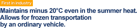 First in industry : Maintains minus 20C even in the summer heat. Allows for frozen transportation by an ordinary vehicle.