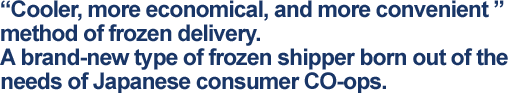 "Cooler, more economical, and more convenient" method of frozen delivery. A brand-new type of frozen shipper born out of the needs of Japanese consumer CO-ops.