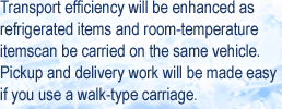 Transport efficiency will be enhanced as refrigerated items and room-temperature itemscan be carried on the same vehicle. Pickup and delivery work will be made easy if you use a walk-type carriage.